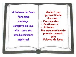 A Palavra de Deus
Fara uma
mudança
completa em sua
vida para seu
amadurecimento
espiritual
Mudará sua
personalidade
Nos seus :
• Pensamentos
• Sentimentos
• Atitudes
Um amadurecimento
precoce causado
pela
Palavra de Deus
 
