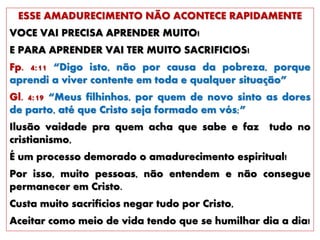 ESSE AMADURECIMENTO NÃO ACONTECE RAPIDAMENTE
VOCE VAI PRECISA APRENDER MUITO!
E PARA APRENDER VAI TER MUITO SACRIFICIOS!
Fp. 4:11 “Digo isto, não por causa da pobreza, porque
aprendi a viver contente em toda e qualquer situação”
Gl. 4:19 “Meus filhinhos, por quem de novo sinto as dores
de parto, até que Cristo seja formado em vós;”
Ilusão vaidade pra quem acha que sabe e faz tudo no
cristianismo,
É um processo demorado o amadurecimento espiritual!
Por isso, muito pessoas, não entendem e não consegue
permanecer em Cristo.
Custa muito sacrifícios negar tudo por Cristo,
Aceitar como meio de vida tendo que se humilhar dia a dia!
 