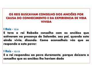 OS REIS BUSCAVAM CONSELHO DOS ANCIÕES POR
CAUSA DO CONHECIMENTO E DA EXPERIENCIA DE VIDA
VIVIDA
I Reis - 12:6
E teve o rei Roboão conselho com os anciãos que
estiveram na presença de Salomão, seu pai, quando este
ainda vivia, dizendo: Como aconselhais vós que se
responda a este povo?
I Reis - 12:13
E o rei respondeu ao povo duramente; porque deixara o
conselho que os anciãos lhe haviam dado
 