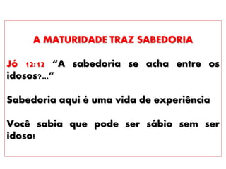 A MATURIDADE TRAZ SABEDORIA
Jó 12:12 “A sabedoria se acha entre os
idosos?...”
Sabedoria aqui é uma vida de experiência
Você sabia que pode ser sábio sem ser
idoso!
 