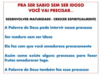 PRA SER SABIO SEM SER IDOSO
VOCÊ VAI PRECISAR...
DESENVOLVER MATURIDADE - CRESCER ESPIRITUALMENTE
A Palavra de Deus pode intervir nesse processo
Ser maduro sem ser idoso
Ela faz com que você amadurece precocemente
Assim como existe alguns processos para fazer
frutas amadurecer logo.
A Palavra de Deus também faz esse processo!
 