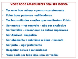 VOCE PODE AMADURECER SEM SER IDOSO!
• Ter uma boa cabeça – pensar corretamente
• Falar boas palavras - edificadoras
• Ter boas atitudes – ações que manifestam Cristo
• Ser manso – ter controle – não ser explosivo
• Ser humilde – reconhecer os outros superiores
• Ser Amável - simpático
• Ser obediente e submisso a Deus - temente
• Ser justo – agir justamente
• Respeitar as leis e autoridades
• Você pode ser tudo isso, sem ser velho!
 