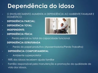 Dependência do idoso 
• O ENVELHECIMENTO AUMENTA A DEPENDÊNCIA AO AMBIENTE FAMILIAR E 
DOMÉSTICO; 
• DEPENDÊNCIA PARCIAL; 
• DEPENDÊNCIA TOTAL; 
• INDEPENDENTE; 
• DEPENDÊNCIA FÍSICA: 
• Perda parcial ou total da capacidade funcional. 
DEPENDÊNCIA ESTRUTURADA 
• Perda do papel produtivo (Aposentadoria/Perda Trabalho) 
• DEPENDÊNCIA COMPORTAMENTAL 
• Ambiente superprotetor 
• 98% dos idosos recebem ajuda familiar 
• Família: responsável pela manutenção e promoção da qualidade de 
vida dos idosos. 
 