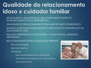 Qualidade do relacionamento 
idoso x cuidador familiar 
• ESTAR SUJEITO A QUALIDADE DO RELACIONAMENTO ANTES DO 
ENVELHECIMENTO OU DA DEPENDÊNCIA; 
• QUALIDADE DO RELACIONAMENTO PESA MAIS DO QUE O PARENTESCO; 
• QUANTO MAIOR QUALIDADE MAIOR É A PROMOÇÃO E MANUTENÇÃO DA 
QUALIDADE DE VIDA; 
• RELAÇÃO INTERPESSOAL CONFLITUOSA => MAUS TRATOS, AGRESSÃO, 
ABANDONO; 
• RELACIONAMENTO DE BOA QUALIDADE DEPENDE: 
• Boa comunicação; 
• Boa troca afetiva; 
• Intimidade 
• Grau de interdependência (Influência); 
• Necessidades psicológicas de cada indivíduo; 
• Vínculo emocional. 
 