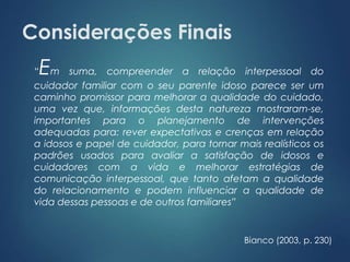 Considerações Finais 
“Em suma, compreender a relação interpessoal do 
cuidador familiar com o seu parente idoso parece ser um 
caminho promissor para melhorar a qualidade do cuidado, 
uma vez que, informações desta natureza mostraram-se, 
importantes para o planejamento de intervenções 
adequadas para: rever expectativas e crenças em relação 
a idosos e papel de cuidador, para tornar mais realísticos os 
padrões usados para avaliar a satisfação de idosos e 
cuidadores com a vida e melhorar estratégias de 
comunicação interpessoal, que tanto afetam a qualidade 
do relacionamento e podem influenciar a qualidade de 
vida dessas pessoas e de outros familiares” 
Bianco (2003, p. 230) 
 