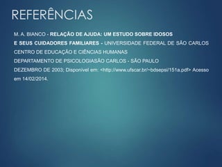 REFERÊNCIAS 
M. A. BIANCO - RELAÇÃO DE AJUDA: UM ESTUDO SOBRE IDOSOS 
E SEUS CUIDADORES FAMILIARES - UNIVERSIDADE FEDERAL DE SÃO CARLOS 
CENTRO DE EDUCAÇÃO E CIÊNCIAS HUMANAS 
DEPARTAMENTO DE PSICOLOGIASÃO CARLOS - SÃO PAULO 
DEZEMBRO DE 2003; Disponível em: <http://www.ufscar.br/~bdsepsi/151a.pdf> Acesso 
em 14/02/2014. 
