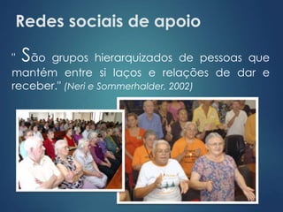 Redes sociais de apoio 
" São grupos hierarquizados de pessoas que 
mantém entre si laços e relações de dar e 
receber." (Neri e Sommerhalder, 2002) 
 