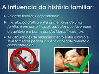 A influencia da história familiar: 
 Relação familiar x dependência 
 “ A relação afetiva entre os membros de uma 
família, é um dos principais aspectos que favorecem 
o equilíbrio e o bem-estar dos idosos” (Assis, 1998) 
 As dificuldades de relacionamento entre o idoso e 
seus familiares podem influenciar negativamente o 
apoio oferecido. 
 