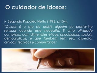 O cuidador de idosos: 
 Segundo Papaléo Netto (1996, p.154), 
“Cuidar é o ato de assistir alguém ou prestar-lhe 
serviços quando este necessita. É uma atividade 
complexa, com dimensões éticas, psicológicas, sociais, 
demográficas, e que também tem seus aspectos 
clínicos, técnicos e comunitários.” 
 