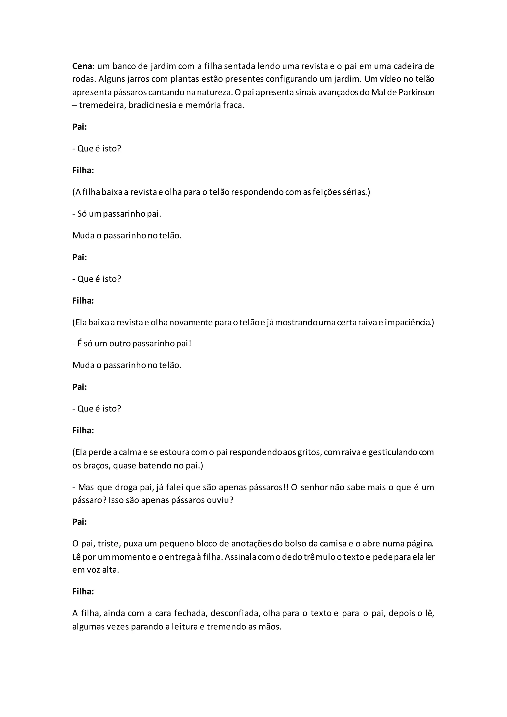 Cena: um banco de jardim com a filha sentada lendo uma revista e o pai em uma cadeira de
rodas. Alguns jarros com plantas estão presentes configurando um jardim. Um vídeo no telão
apresentapássaroscantando nanatureza.Opai apresentasinaisavançadosdoMal de Parkinson
– tremedeira, bradicinesia e memória fraca.
Pai:
- Que é isto?
Filha:
(A filhabaixaa revistae olhapara o telãorespondendocomasfeiçõessérias.)
- Só umpassarinhopai.
Muda o passarinhonotelão.
Pai:
- Que é isto?
Filha:
(Elabaixaarevistae olhanovamente paraotelãoe jámostrandoumacertaraivae impaciência.)
- É só um outropassarinhopai!
Muda o passarinhonotelão.
Pai:
- Que é isto?
Filha:
(Elaperde acalmae se estoura como pai respondendoaosgritos,comraivae gesticulandocom
os braços, quase batendo no pai.)
- Mas que droga pai, já falei que são apenas pássaros!! O senhor não sabe mais o que é um
pássaro? Isso são apenas pássaros ouviu?
Pai:
O pai, triste, puxa um pequeno bloco de anotaçõesdo bolso da camisa e o abre numa página.
Lê por ummomentoe oentregaà filha.Assinalacomodedotrêmulootextoe pedeparaelaler
em voz alta.
Filha:
A filha, ainda com a cara fechada, desconfiada, olha para o texto e para o pai, depois o lê,
algumas vezes parando a leitura e tremendo as mãos.
 