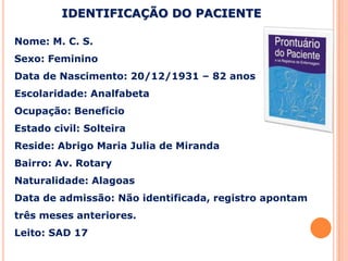 Nome: M. C. S.
Sexo: Feminino
Data de Nascimento: 20/12/1931 – 82 anos
Escolaridade: Analfabeta
Ocupação: Benefício
Estado civil: Solteira
Reside: Abrigo Maria Julia de Miranda
Bairro: Av. Rotary
Naturalidade: Alagoas
Data de admissão: Não identificada, registro apontam
três meses anteriores.
Leito: SAD 17
IDENTIFICAÇÃO DO PACIENTE
 