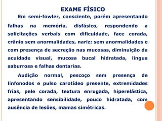 Em semi-fowler, consciente, porém apresentando
falhas na memória, disfásico, respondendo a
solicitações verbais com dificuldade, face corada,
crânio sem anormalidades, nariz; sem anormalidades e
com presença de secreção nas mucosas, diminuição da
acuidade visual, mucosa bucal hidratada, língua
saburrosa e falhas dentarias.
Audição normal, pescoço sem presença de
linfonodos e pulso carotídeo presente, extremidades
frias, pele corada, textura enrugada, hiperelástica,
apresentando sensibilidade, pouco hidratada, com
ausência de lesões, mamas simétricas.
EXAME FÍSICO
 