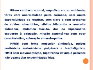 Ritmo cardíaco normal, eupnéico em ar ambiente,
tórax com anormalidade peito carinado, sem muita
expansividade ao respirar, som claro e com presença
de ruídos adventícios, sibilos bilaterais a ausculta
pulmonar, abdômen flácido, dor no hipocôndrio
esquerdo à palpação, micção espontânea com odor
característico, coloração amarelo-palha.
MMSS com força muscular diminuída, pulsos
periféricos assimétricos, palpáveis e bradisfígmico,
MMII sem movimentação, hipotrófico devido à paciente
não deambular extremidades frias.
 