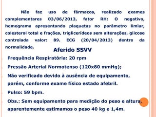 Aferido SSVV
o Frequência Respiratória: 20 rpm
o Pressão Arterial Normotenso (120x80 mmHg);
o Não verificado devido à ausência de equipamento,
porém, conforme exame físico estado afebril.
o Pulso: 59 bpm.
o Obs.: Sem equipamento para medição do peso e altura,
aparentemente estimamos o peso 40 kg e 1,4m.
Não faz uso de fármacos, realizado exames
complementares 03/06/2013, fator RH: O negativo,
hemograma apresentando plaquetas no parâmetro limiar,
colesterol total e frações, triglicerídeos sem alterações, glicose
controlada valor: 89. ECG (20/04/2013) dentro da
normalidade.
 