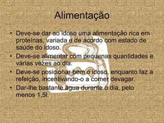 Alimentação Deve-se dar ao idoso uma alimentação rica em proteínas, variada e de acordo com estado de saúde do idoso. Deve-se alimentar com pequenas quantidades e várias vezes ao dia. Deve-se posicionar bem o idoso, enquanto faz a refeição, incentivando-o a comer devagar. Dar-lhe bastante água durante o dia, pelo menos 1,5l. 