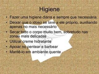 Higiene Fazer uma higiene diária e sempre que necessária. Deixar que o idoso se lave a ele próprio, auxiliando apenas no mais necessário Secar todo o corpo muito bem, sobretudo nas zonas mais delicadas Utilizar creme hidratante Apoiar no pentear e barbear Mantê-lo em ambiente quente  