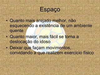 Espaço Quanto mais arejado melhor, não esquecendo a existência de um ambiente quente Quanto maior, mais fácil se torna a deslocação do idoso Deixar que façam movimentos, convidando a que realizem exercício físico 