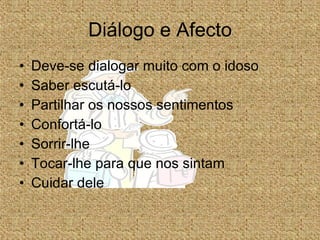 Diálogo e Afecto Deve-se dialogar muito com o idoso Saber escutá-lo Partilhar os nossos sentimentos Confortá-lo Sorrir-lhe Tocar-lhe para que nos sintam Cuidar dele 