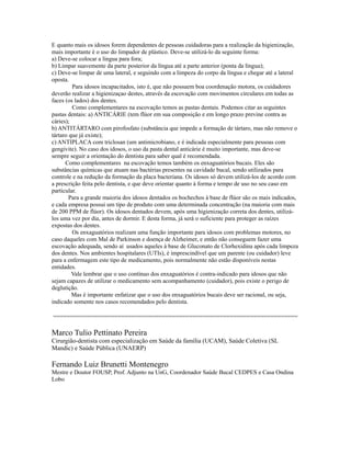 E quanto mais os idosos forem dependentes de pessoas cuidadoras para a realização da higienização,
mais importante é o uso do limpador de plástico. Deve-se utilizá-lo da seguinte forma:
a) Deve-se colocar a língua para fora;
b) Limpar suavemente da parte posterior da língua até a parte anterior (ponta da língua);
c) Deve-se limpar de uma lateral, e seguindo com a limpeza do corpo da língua e chegar até a lateral
oposta.
         Para idosos incapacitados, isto é, que não possuem boa coordenação motora, os cuidadores
deverão realizar a higienizaçao destes, através da escovação com movimentos circulares em todas as
faces (os lados) dos dentes.
         Como complementares na escovação temos as pastas dentais. Podemos citar as seguintes
pastas dentais: a) ANTICÁRIE (tem flúor em sua composição e em longo prazo previne contra as
cáries);
b) ANTITÁRTARO com pirofosfato (substância que impede a formação de tártaro, mas não remove o
tártaro que já existe);
c) ANTIPLACA com triclosan (um antimicrobiano, e é indicada especialmente para pessoas com
gengivite). No caso dos idosos, o uso da pasta dental anticárie é muito importante, mas deve-se
sempre seguir a orientação do dentista para saber qual é recomendada.
      Como complementares na escovação temos também os enxaguatórios bucais. Eles são
substâncias químicas que atuam nas bactérias presentes na cavidade bucal, sendo utilizados para
controle e na redução da formação da placa bacteriana. Os idosos só devem utilizá-los de acordo com
a prescrição feita pelo dentista, e que deve orientar quanto à forma e tempo de uso no seu caso em
particular.
        Para a grande maioria dos idosos dentados os bochechos à base de flúor são os mais indicados,
e cada empresa possui um tipo de produto com uma determinada concentração (na maioria com mais
de 200 PPM de flúor). Os idosos dentados devem, após uma higienização correta dos dentes, utilizá-
los uma vez por dia, antes de dormir. E desta forma, já será o suficiente para proteger as raízes
expostas dos dentes.
         Os enxaguatórios realizam uma função importante para idosos com problemas motores, no
caso daqueles com Mal de Parkinson e doença de Alzheimer, e então não conseguem fazer uma
escovação adequada, sendo aí usados aqueles à base de Gluconato de Clorhexidina após cada limpeza
dos dentes. Nos ambientes hospitalares (UTIs), é imprescindível que um parente (ou cuidador) leve
para a enfermagem este tipo de medicamento, pois normalmente não estão disponíveis nestas
entidades.
         Vale lembrar que o uso contínuo dos enxaguatórios é contra-indicado para idosos que não
sejam capazes de utilizar o medicamento sem acompanhamento (cuidador), pois existe o perigo de
deglutição.
         Mas é importante enfatizar que o uso dos enxaguatórios bucais deve ser racional, ou seja,
indicado somente nos casos recomendados pelo dentista.

========================================================================

Marco Tulio Pettinato Pereira
Cirurgião-dentista com especialização em Saúde da família (UCAM), Saúde Coletiva (SL
Mandic) e Saúde Pública (UNAERP)

Fernando Luiz Brunetti Montenegro
Mestre e Doutor FOUSP, Prof. Adjunto na UnG, Coordenador Saúde Bucal CEDPES e Casa Ondina
Lobo
 