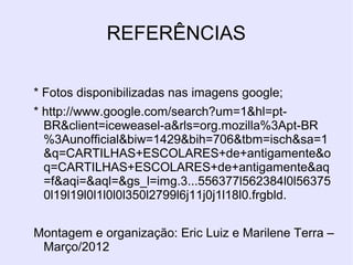 REFERÊNCIAS
* Fotos disponibilizadas nas imagens google;
* http://www.google.com/search?um=1&hl=pt-
BR&client=iceweasel-a&rls=org.mozilla%3Apt-BR
%3Aunofficial&biw=1429&bih=706&tbm=isch&sa=1
&q=CARTILHAS+ESCOLARES+de+antigamente&o
q=CARTILHAS+ESCOLARES+de+antigamente&aq
=f&aqi=&aql=&gs_l=img.3...556377l562384l0l56375
0l19l19l0l1l0l0l350l2799l6j11j0j1l18l0.frgbld.
Montagem e organização: Eric Luiz e Marilene Terra –
Março/2012
 