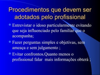 Procedimentos que devem ser
  adotados pelo profissional
 Entrevistar o idoso particularmente evitando
  que seja influenciado pelo familiar que o
  acompanha;
 Fazer perguntas simples e objetivas, sem
  ameaça e sem julgamento ;
 Evitar confrontos.Quanto menos o
  profissional falar mais informações obterá ;
 