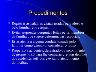 Procedimentos
 Registrar as palavras exatas usadas pelo idoso e
  pelo familiar entre aspas;
 Evitar responder perguntas feitas pelos membros
  da família que sugere determinadas respostas;
 Estar atenta a alguma conduta tomada pelo
  familiar como exemplo, considerar o idoso
 Propenso a acidentes, desastrado ou incontinente
  de propósito só para lhe contrariar, relatar detalhes
  dos acidentes sofridos e evitar o atendimento
  domiciliar.
 