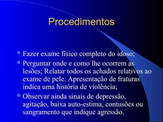 Procedimentos


 Fazer exame físico completo do idoso;
 Perguntar onde e como lhe ocorrem as
  lesões; Relatar todos os achados relativos ao
  exame de pele. Apresentação de fraturas
  indica uma história de violência;
 Observar ainda sinais de depressão,
  agitação, baixa auto-estima, contusões ou
  sangramento que indique agressão.
 