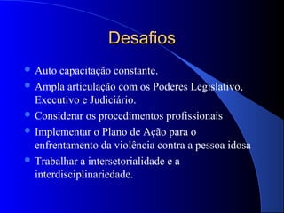 Desafios
 Auto  capacitação constante.
 Ampla articulação com os Poderes Legislativo,
  Executivo e Judiciário.
 Considerar os procedimentos profissionais
 Implementar o Plano de Ação para o
  enfrentamento da violência contra a pessoa idosa
 Trabalhar a intersetorialidade e a
  interdisciplinariedade.
 