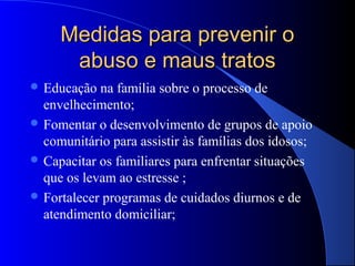 Medidas para prevenir o
      abuso e maus tratos
 Educação  na família sobre o processo de
  envelhecimento;
 Fomentar o desenvolvimento de grupos de apoio
  comunitário para assistir às famílias dos idosos;
 Capacitar os familiares para enfrentar situações
  que os levam ao estresse ;
 Fortalecer programas de cuidados diurnos e de
  atendimento domiciliar;
 