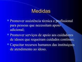 Medidas
 Promover   assistência técnica e profissional
  para pessoas que necessitam apoio
  adicional;
 Promover serviços de apoio aos cuidadores
  de idosos que requeiram cuidados contínuo;
 Capacitar recursos humanos das instituiçoes
  de atendimento ao idoso.
 