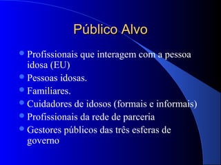 Público Alvo
 Profissionais   que interagem com a pessoa
  idosa (EU)
 Pessoas idosas.
 Familiares.
 Cuidadores de idosos (formais e informais)
 Profissionais da rede de parceria
 Gestores públicos das três esferas de
  governo
 