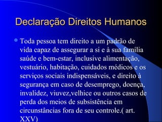 Declaração Direitos Humanos
 Toda pessoa tem direito a um padrão de
 vida capaz de assegurar a si e à sua família
 saúde e bem-estar, inclusive alimentação,
 vestuário, habitação, cuidados médicos e os
 serviços sociais indispensáveis, e direito à
 segurança em caso de desemprego, doença,
 invalidez, viuvez,velhice ou outros casos de
 perda dos meios de subsistência em
 circunstâncias fora de seu controle.( art.
 XXV)
 