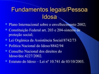 Fundamentos legais/Pessoa
            Idosa
 Plano  Internacional sobre o envelhecimento 2002;
 Constituição Federal art. 203 e 204-sistema de
  proteção social;
 Lei Orgânica da Assistência Social/8742/73
 Política Nacional do Idoso/8842/94
 Conselho Nacional dos direitos do
  Idoso/dec.4227/2002.
 Estatuto do Idoso – Lei nº 10.741 de 03/10/2003.
 