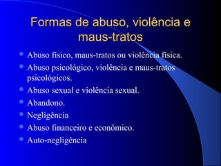 Formas de abuso, violência e
          maus-tratos
 Abuso  físico, maus-tratos ou violência física.
 Abuso psicológico, violência e maus-tratos
  psicológicos.
 Abuso sexual e violência sexual.
 Abandono.
 Negligência
 Abuso financeiro e econômico.
 Auto-negligência
 
