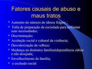 Fatores causais de abuso e
          maus tratos
 Aumento   do número de idosos frágeis ;
 Falta de preparação da sociedade para enfrentar
  suas necessidades;
 Discriminação;
 Aceitação social e cultural da violência;
 Desvalorização da velhice;
 Mudança na dinâmica familiar(dependência súbita
  e não desejada;
 Envelhecimento da família;
 e exclusão social
 