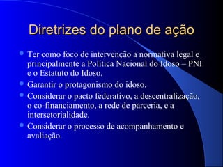 Diretrizes do plano de ação
 Ter como foco de intervenção a normativa legal e
  principalmente a Política Nacional do Idoso – PNI
  e o Estatuto do Idoso.
 Garantir o protagonismo do idoso.
 Considerar o pacto federativo, a descentralização,
  o co-financiamento, a rede de parceria, e a
  intersetorialidade.
 Considerar o processo de acompanhamento e
  avaliação.
 