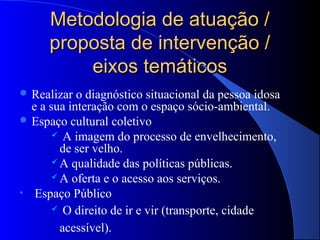 Metodologia de atuação /
      proposta de intervenção /
          eixos temáticos
 Realizar  o diagnóstico situacional da pessoa idosa
  e a sua interação com o espaço sócio-ambiental.
 Espaço cultural coletivo
        A imagem do processo de envelhecimento,
         de ser velho.
        A qualidade das políticas públicas.

        A oferta e o acesso aos serviços.

• Espaço Público
        O direito de ir e vir (transporte, cidade

         acessível).
 