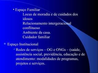 • Espaço Familiar
           Locus de moradia e de cuidados dos
           idosos
           Relacionamento intergeracional
           conflituoso
           Ambiente da casa.
           Cuidador familiar
 Espaço Institucional
      Redes de serviços – OG e ONGs – (saúde,

       assistência social, previdência, educação e de
       atendimento: modalidades de programas,
       projetos e serviços.
 