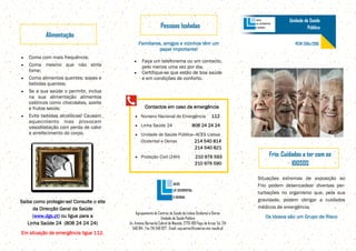 Coma com mais frequência;
Coma mesmo que não sinta
fome;
Coma alimentos quentes: sopas e
bebidas quentes;
Se a sua saúde o permitir, inclua
na sua alimentação alimentos
calóricos como chocolates, azeite
e frutos secos;
Evite bebidas alcoólicas! Causam
aquecimento mas provocam
vasodilatação com perda de calor
e arrefecimento do corpo.
Alimentação
Agrupamento de Centros de Saúde de Lisboa Ocidental e Oeiras
Unidade de Saúde Pública
Av. António Bernardo Cabral de Macedo, 2770-189 Paço de Arcos Tel. 214
540 814 . Fax 214 540 827 . Email: usp.oeiras@csoeiras.min-saude.pt
Unidade de Saúde
Pública
Frio: Cuidados a ter com os
IDOSOS
Situações extremas de exposição ao
Frio podem desencadear diversas per-
turbações no organismo que, pela sua
gravidade, podem obrigar a cuidados
médicos de emergência.
Os Idosos são um Grupo de Risco
Pessoas Isoladas
Familiares, amigos e vizinhos têm um
papel importante!
Faça um telefonema ou um contacto,
pelo menos uma vez por dia.
Certifique-se que estão de boa saúde
e em condições de conforto.
Saiba como proteger-se! Consulte o site
da Direcção Geral da Saúde
(www.dgs.pt) ou ligue para a
Linha Saúde 24 (808 24 24 24)
Em situação de emergência ligue 112.
Contactos em caso de emergência
Número Nacional de Emergência 112
Linha Saúde 24 808 24 24 24
Unidade de Saúde Pública—ACES Lisboa
Ocidental e Oeiras 214 540 814
214 540 821
Proteção Civil (24H) 210 976 593
210 976 590
PCVF 2014/2015
 