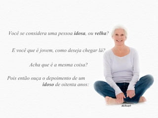 Você se considera uma pessoa  idosa , ou  velha ? E você que é jovem, como deseja chegar lá? Acha que é a mesma coisa? Pois então ouça o depoimento de um  idoso  de oitenta anos: 