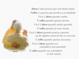 Idosa  é uma pessoa que tem muita idade. Velha  é a pessoa que perdeu a jovialidade. Você é  idoso  quando sonha.  É  velho  quando apenas dorme. Você é  idoso  quando ainda aprende. É  velho  quando já nem ensina. Você é  idoso  quando pratica esportes,  ou de alguma outra forma se exercita.  É  velho  quando apenas descansa. Você é  idoso  quando seu  calendário tem amanhãs.  É  velho  quando seu calendário  só tem ontens. 