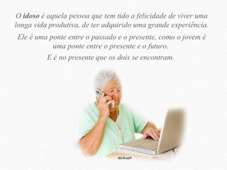 O  idoso  é aquela pessoa que tem tido a felicidade de viver uma longa vida produtiva, de ter adquirido uma grande experiência. Ele é uma ponte entre o passado e o presente, como o jovem é uma ponte entre o presente e o futuro.  E é no presente que os dois se encontram.  