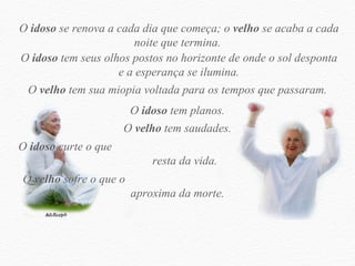 O  idoso  se renova a cada dia que começa; o  velho  se acaba a cada noite que termina.  O  idoso  tem seus olhos postos no horizonte de onde o sol desponta e a esperança se ilumina. O  velho  tem sua miopia voltada para os tempos que passaram.  O  idoso  tem planos.  O  velho  tem saudades.  O  idoso  curte o que  resta da vida.  O  velho  sofre o que o  aproxima da morte.  
