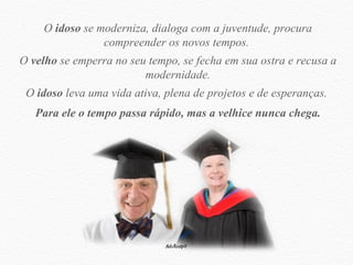 O  idoso  se moderniza, dialoga com a juventude, procura compreender os novos tempos.  O  velho  se emperra no seu tempo, se fecha em sua ostra e recusa a modernidade. O  idoso  leva uma vida ativa, plena de projetos e de esperanças.  Para ele o tempo passa rápido, mas a velhice nunca chega. 
