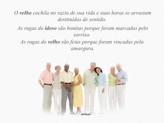 O  velho  cochila no vazio de sua vida e suas horas se arrastam destituídas de sentido.  As rugas do  idoso  são bonitas porque foram marcadas pelo sorriso.  As rugas do  velho  são feias porque foram vincadas pela  amargura. 