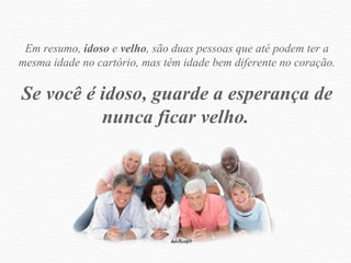 Em resumo,  idoso  e  velho , são duas pessoas que até podem ter a mesma idade no cartório, mas têm idade bem diferente no coração. Se você é idoso, guarde a esperança de nunca ficar velho.   