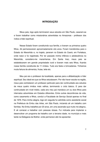 INTRODUÇÃO



       Meus pais, logo após terminarem seus estudos em São Paulo, casaram-se
e foram trabalhar como missionários adventistas no Amazonas - professor dos
índios e líder espiritual.


       Nesse Estado foram constituindo sua família, e tiveram os primeiros quatro
filhos. Ali permaneceram aproximadamente oito anos. Foram transferidos para o
Estado do Maranhão e, no trajeto, pararam no Estado do Ceará, em Fortaleza,
onde nasci e fui registrada. Por ter passado minha infância e adolescência no
Maranhão,     considero-me     maranhense.       Em   Santa   Inez,   meus   pais   se
estabeleceram em grande propriedade rural e tiveram mais seis filhos, ficando
nossa família constituída de 11 irmãos. Tudo era festa e brincadeiras. Tínhamos
muita fartura de alimentos, frutas, leite etc.


       Meu pai era o professor da localidade, apenas para a alfabetização e líder
espiritual. Seu ideal era que os filhos estudassem. Por não haver escola na região,
meus pais contrataram um professor particular para dar continuidade aos estudos
de meus quatro irmãos mais velhos, terminando o ciclo básico. E para dar
continuidade em nível médio, cada ano meu pai mandava um ou dois filhos para
internatos adventistas em Estados diferentes. Entre outras decorrências da vida,
como casamento e filhos, concluí a Faculdade de Serviço Social apenas no final
de 1978. Para minha alegria, logo em seguida fui admitida como assistente social
na Prefeitura de Embu das Artes, em São Paulo, iniciando ali um trabalho com
famílias. No Embu trabalhei por 20 anos, em uma ascensão que muito me alegrou.
E ali comecei a trabalhar com pessoas idosas. Fui indicada para implantar e
desenvolver um programa de trabalho com a terceira idade, no município e mais
tarde na Delegacia da Mulher, onde permaneci até me aposentar.




                                                                                     2
 