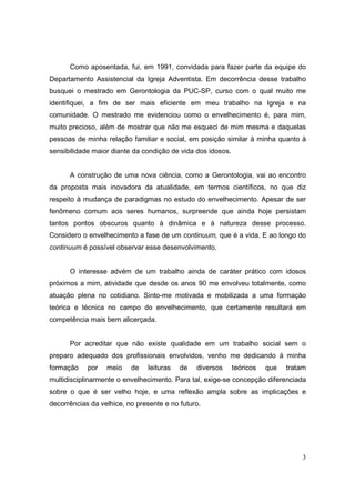 Como aposentada, fui, em 1991, convidada para fazer parte da equipe do
Departamento Assistencial da Igreja Adventista. Em decorrência desse trabalho
busquei o mestrado em Gerontologia da PUC-SP, curso com o qual muito me
identifiquei, a fim de ser mais eficiente em meu trabalho na Igreja e na
comunidade. O mestrado me evidenciou como o envelhecimento é, para mim,
muito precioso, além de mostrar que não me esqueci de mim mesma e daquelas
pessoas de minha relação familiar e social, em posição similar à minha quanto à
sensibilidade maior diante da condição de vida dos idosos.


      A construção de uma nova ciência, como a Gerontologia, vai ao encontro
da proposta mais inovadora da atualidade, em termos científicos, no que diz
respeito à mudança de paradigmas no estudo do envelhecimento. Apesar de ser
fenômeno comum aos seres humanos, surpreende que ainda hoje persistam
tantos pontos obscuros quanto à dinâmica e à natureza desse processo.
Considero o envelhecimento a fase de um continuum, que é a vida. E ao longo do
continuum é possível observar esse desenvolvimento.


      O interesse advém de um trabalho ainda de caráter prático com idosos
próximos a mim, atividade que desde os anos 90 me envolveu totalmente, como
atuação plena no cotidiano. Sinto-me motivada e mobilizada a uma formação
teórica e técnica no campo do envelhecimento, que certamente resultará em
competência mais bem alicerçada.


      Por acreditar que não existe qualidade em um trabalho social sem o
preparo adequado dos profissionais envolvidos, venho me dedicando à minha
formação    por   meio    de    leituras   de   diversos     teóricos   que   tratam
multidisciplinarmente o envelhecimento. Para tal, exige-se concepção diferenciada
sobre o que é ser velho hoje, e uma reflexão ampla sobre as implicações e
decorrências da velhice, no presente e no futuro.




                                                                                  3
 