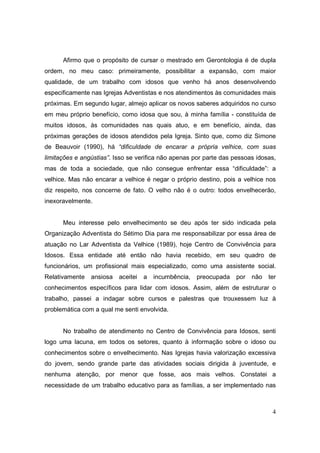 Afirmo que o propósito de cursar o mestrado em Gerontologia é de dupla
ordem, no meu caso: primeiramente, possibilitar a expansão, com maior
qualidade, de um trabalho com idosos que venho há anos desenvolvendo
especificamente nas Igrejas Adventistas e nos atendimentos às comunidades mais
próximas. Em segundo lugar, almejo aplicar os novos saberes adquiridos no curso
em meu próprio benefício, como idosa que sou, à minha família - constituída de
muitos idosos, às comunidades nas quais atuo, e em benefício, ainda, das
próximas gerações de idosos atendidos pela Igreja. Sinto que, como diz Simone
de Beauvoir (1990), há “dificuldade de encarar a própria velhice, com suas
limitações e angústias”. Isso se verifica não apenas por parte das pessoas idosas,
mas de toda a sociedade, que não consegue enfrentar essa “dificuldade”: a
velhice. Mas não encarar a velhice é negar o próprio destino, pois a velhice nos
diz respeito, nos concerne de fato. O velho não é o outro: todos envelhecerão,
inexoravelmente.


      Meu interesse pelo envelhecimento se deu após ter sido indicada pela
Organização Adventista do Sétimo Dia para me responsabilizar por essa área de
atuação no Lar Adventista da Velhice (1989), hoje Centro de Convivência para
Idosos. Essa entidade até então não havia recebido, em seu quadro de
funcionários, um profissional mais especializado, como uma assistente social.
Relativamente   ansiosa   aceitei   a   incumbência,   preocupada   por   não   ter
conhecimentos específicos para lidar com idosos. Assim, além de estruturar o
trabalho, passei a indagar sobre cursos e palestras que trouxessem luz à
problemática com a qual me senti envolvida.


      No trabalho de atendimento no Centro de Convivência para Idosos, senti
logo uma lacuna, em todos os setores, quanto à informação sobre o idoso ou
conhecimentos sobre o envelhecimento. Nas Igrejas havia valorização excessiva
do jovem, sendo grande parte das atividades sociais dirigida à juventude, e
nenhuma atenção, por menor que fosse, aos mais velhos. Constatei a
necessidade de um trabalho educativo para as famílias, a ser implementado nas



                                                                                 4
 