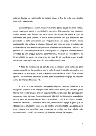 próprias Igrejas, de valorização da pessoa idosa, a fim de evitar sua simples
internação na entidade.


      Circunstanciando, porém, meu envolvimento com a causa dos mais velhos,
quero novamente evocar o meu trabalho para dizer dos propósitos que pautaram
minha atuação com idosos. As expectativas da equipe da Igreja à qual fui
convidada era para orientar e ajudar exclusivamente no que entendiam ser
prioridade: a parte assistencial aos frequentadores da Igreja. Porém, minha
preocupação não estava aí situada. Elaborei, por conta de meu propósito não
assistencialista, um pequeno programa de atividades especialmente destinado às
pessoas da chamada terceira idade. A divulgação do programa provocou efeitos
advindos de um choque cultural: estranhamente, ninguém se considerava na
terceira idade ou idoso, em uma Igreja de mais de mil membros e com grande
número de pessoas idosas. Mas não se consideravam idosas.


      A falta de ressonância ao convite levou a elaborar uma estratégia para
vencer a resistência de considerar que “o velho é o outro”: decidiu-se escolher um
novo nome para o grupo, e que o representasse de outra forma. Entre muitas
opções, foi finalmente escolhido o nome para o segmento da Igreja de pessoas
acima de 60 anos: Heróis da Fé.


      A partir da nova motivação, aos poucos algumas pessoas passaram a se
engajar na proposta. Com o tempo, foi-se dando conta de que, por causa do grupo
Heróis da Fé estar situado em um Departamento Assistencial, dele participavam
apenas os mais carentes (economicamente falando), contrariando a expectativa
de que todas as pessoas idosas, de todos os níveis - cultural, econômico e social,
deveriam participar. O Ministério da Mulher, outro setor da Igreja, sugeriu que os
idosos nele se situassem, o que logo se mostrou uma orientação equivocada, pois
esse espaço era específico aos problemas da mulher na fase adulta, não
representando o casal idoso e nem o gênero masculino de forma geral.




                                                                                5
 